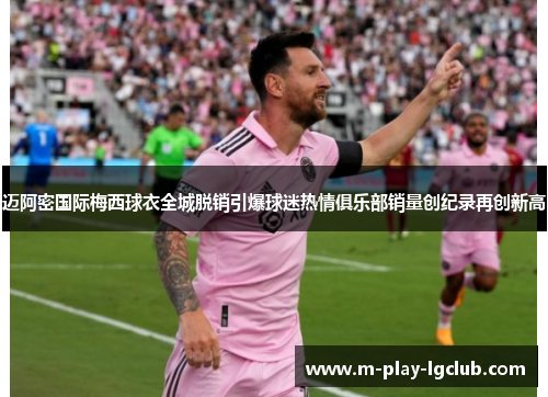 迈阿密国际梅西球衣全城脱销引爆球迷热情俱乐部销量创纪录再创新高