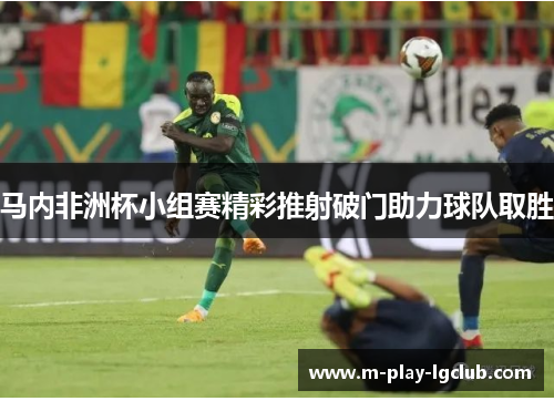 马内非洲杯小组赛精彩推射破门助力球队取胜 马内非洲杯小组赛精彩推射破门助力球队取胜