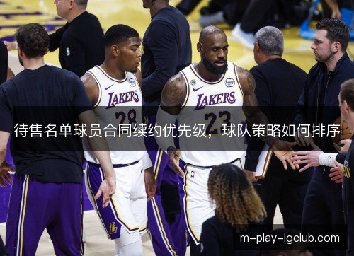 待售名单球员合同续约优先级，球队策略如何排序